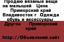 Продаю вязаные вещи на малышей › Цена ­ 200 - Приморский край, Владивосток г. Одежда, обувь и аксессуары » Другое   . Приморский край